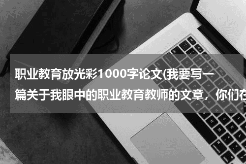 职业教育放光彩1000字论文(我要写一篇关于我眼中的职业教育教师的文章,你们在题目上有什么好的建议吗?)教育资讯网-教育行业资讯百科大全