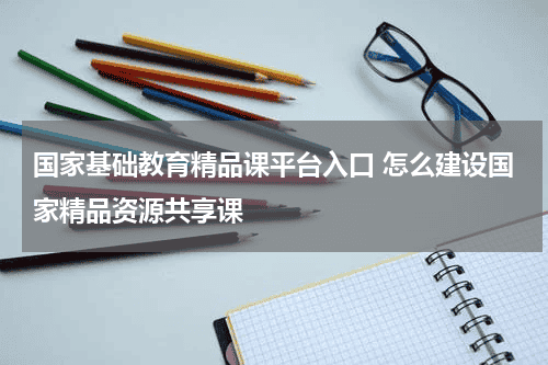国家基础教育精品课平台入口 怎么建设国家精品资源共享课教育资讯网-教育行业资讯百科大全