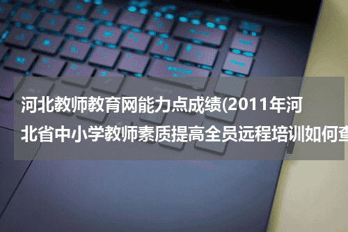 河北教师教育网能力点成绩(2011年河北省中小学教师素质提高全员远程培训如何查看学习成绩)教育资讯网-教育行业资讯百科大全