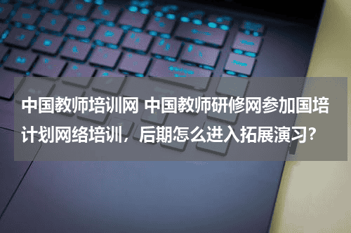 中国教师培训网 中国教师研修网参加国培计划网络培训，后期怎么进入拓展演习？教育资讯网-教育行业资讯百科大全