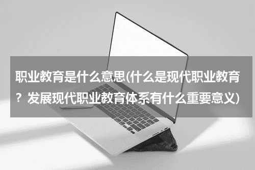 职业教育是什么意思(什么是现代职业教育？发展现代职业教育体系有什么重要意义)教育资讯网-教育行业资讯百科大全