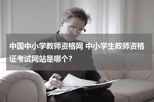 中国中小学教师资格网 中小学生教师资格证考试网站是哪个？教育资讯网-教育行业资讯百科大全