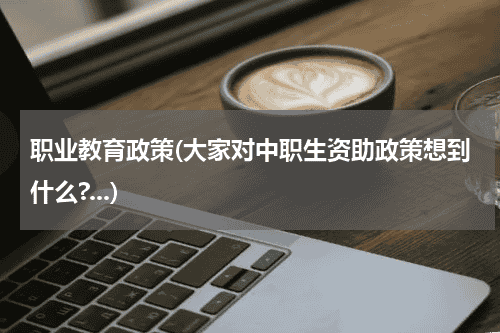 职业教育政策(大家对中职生资助政策想到什么?...)教育资讯网-教育行业资讯百科大全