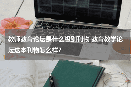 教师教育论坛是什么级别刊物 教育教学论坛这本刊物怎么样？