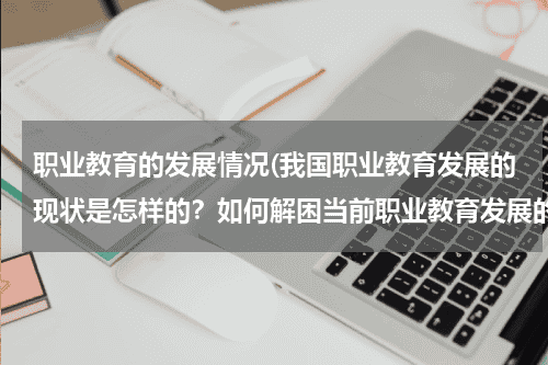 职业教育的发展情况(我国职业教育发展的现状是怎样的？如何解困当前职业教育发展的困境，尤其是西部职业教育发展的特殊问题。)教育资讯网-教育行业资讯百科大全