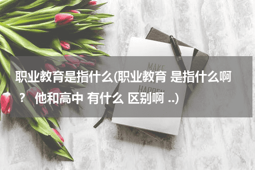 职业教育是指什么(职业教育 是指什么啊 ？ 他和高中 有什么 区别啊 ..)教育资讯网-教育行业资讯百科大全