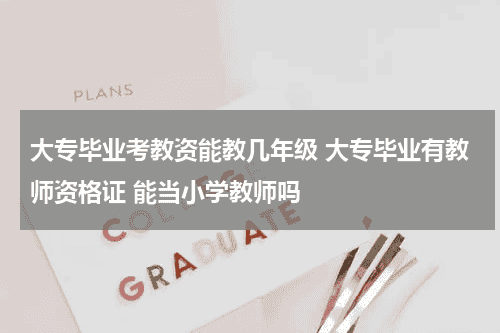大专毕业考教资能教几年级 大专毕业有教师资格证 能当小学教师吗教育资讯网-教育行业资讯百科大全