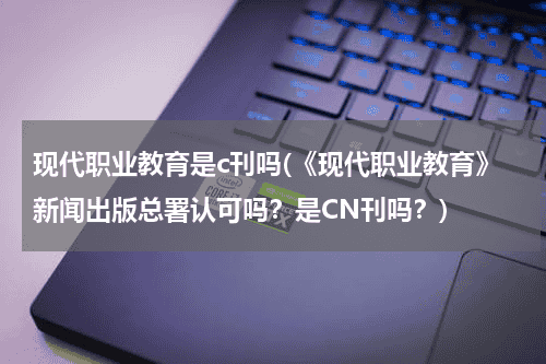 现代职业教育是c刊吗(《现代职业教育》新闻出版总署认可吗？是CN刊吗？)教育资讯网-教育行业资讯百科大全