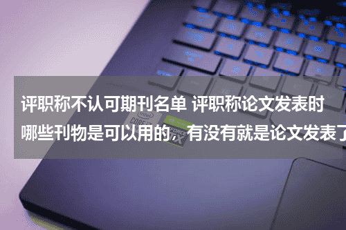 评职称不认可期刊名单 评职称论文发表时哪些刊物是可以用的，有没有就是论文发表了，评职称时用不了的情况发生教育资讯网-教育行业资讯百科大全