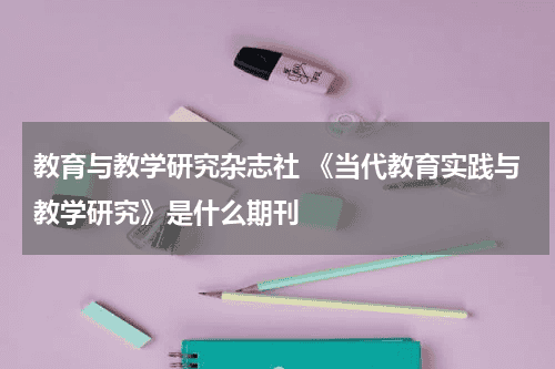 教育与教学研究杂志社 《当代教育实践与教学研究》是什么期刊教育资讯网-教育行业资讯百科大全