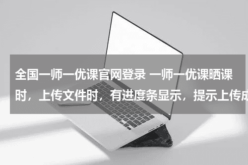 全国一师一优课官网登录 一师一优课晒课时，上传文件时，有进度条显示，提示上传成功，但无记录显示，无法进行下一步教育资讯网-教育行业资讯百科大全
