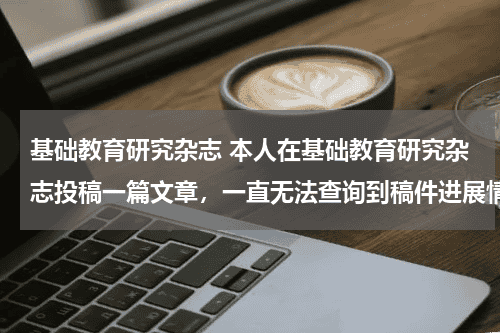 基础教育研究杂志 本人在基础教育研究杂志投稿一篇文章，一直无法查询到稿件进展情况，请问邮件不回复是不是意味着被退稿？教育资讯网-教育行业资讯百科大全