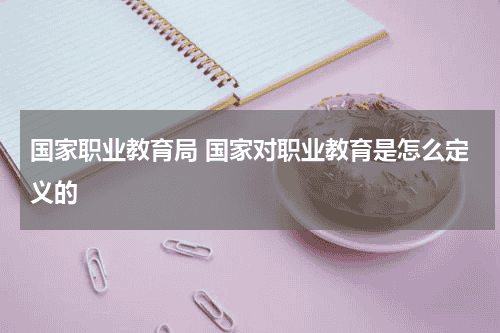 国家职业教育局 国家对职业教育是怎么定义的教育资讯网-教育行业资讯百科大全