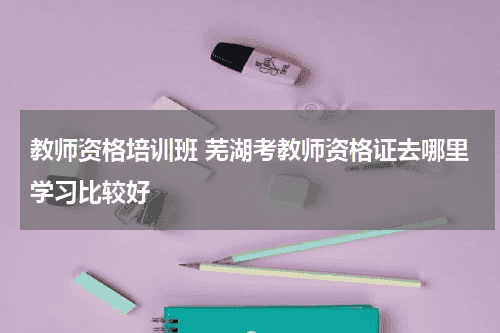 教师资格培训班 芜湖考教师资格证去哪里学习比较好教育资讯网-教育行业资讯百科大全