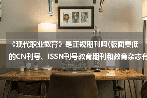《现代职业教育》是正规期刊吗(版面费低的CN刊号、ISSN刊号教育期刊和教育杂志有哪些)教育资讯网-教育行业资讯百科大全
