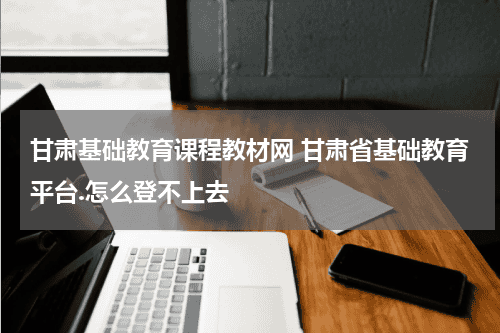 甘肃基础教育课程教材网 甘肃省基础教育平台.怎么登不上去教育资讯网-教育行业资讯百科大全