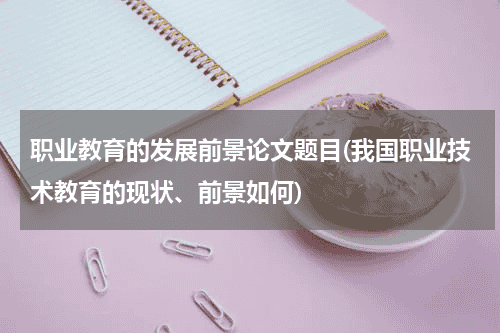 职业教育的发展前景论文题目(我国职业技术教育的现状、前景如何)教育资讯网-教育行业资讯百科大全