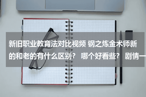 新旧职业教育法对比视频 钢之炼金术师新的和老的有什么区别？ 哪个好看些？ 剧情一样吗？教育资讯网-教育行业资讯百科大全