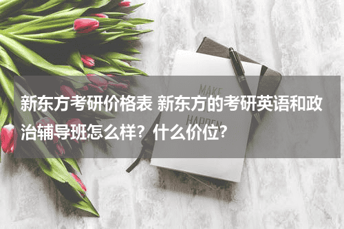 新东方考研价格表 新东方的考研英语和政治辅导班怎么样？什么价位？教育资讯网-教育行业资讯百科大全