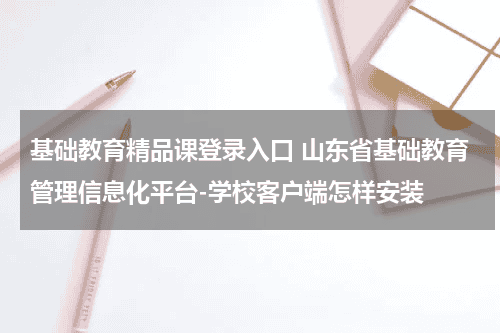 基础教育精品课登录入口 山东省基础教育管理信息化平台-学校客户端怎样安装教育资讯网-教育行业资讯百科大全