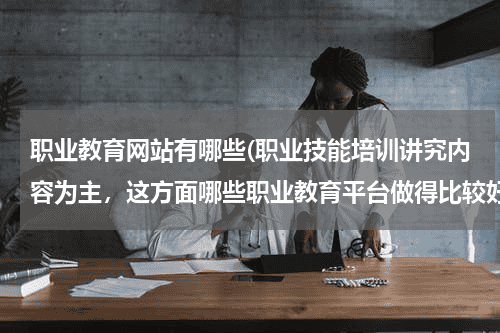 职业教育网站有哪些(职业技能培训讲究内容为主，这方面哪些职业教育平台做得比较好？)教育资讯网-教育行业资讯百科大全