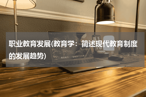 职业教育发展(教育学：简述现代教育制度的发展趋势)