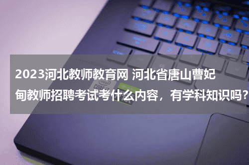 2023河北教师教育网 河北省唐山曹妃甸教师招聘考试考什么内容，有学科知识吗？教育资讯网-教育行业资讯百科大全