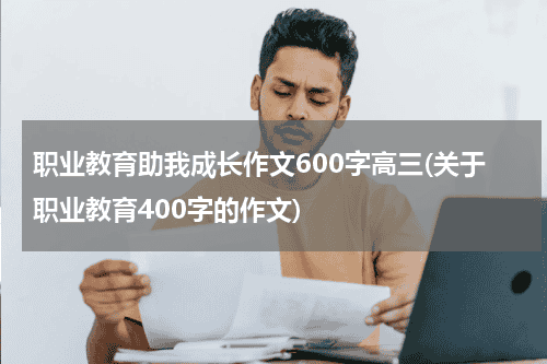 职业教育助我成长作文600字高三(关于职业教育400字的作文)