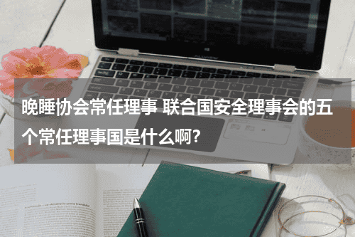晚睡协会常任理事 联合国安全理事会的五个常任理事国是什么啊？教育资讯网-教育行业资讯百科大全