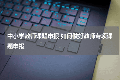 中小学教师课题申报 如何做好教师专项课题申报教育资讯网-教育行业资讯百科大全
