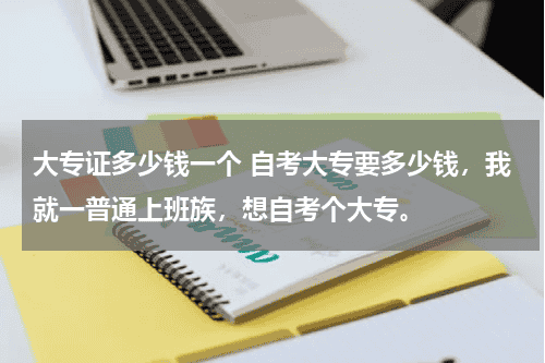大专证多少钱一个 自考大专要多少钱，我就一普通上班族，想自考个大专。教育资讯网-教育行业资讯百科大全