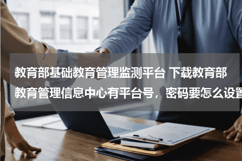 教育部基础教育管理监测平台 下载教育部教育管理信息中心有平台号，密码要怎么设置呢教育资讯网-教育行业资讯百科大全