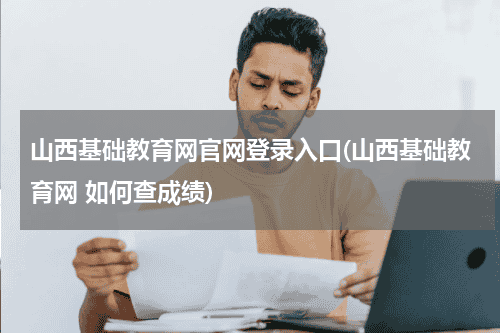 山西基础教育网官网登录入口(山西基础教育网 如何查成绩)教育资讯网-教育行业资讯百科大全