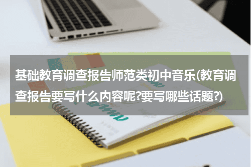 基础教育调查报告师范类初中音乐(教育调查报告要写什么内容呢?要写哪些话题?)教育资讯网-教育行业资讯百科大全