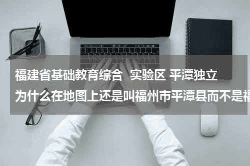 福建省基础教育综合 实验区 平潭独立为什么在地图上还是叫福州市平潭县而不是福建省平潭综合实验区教育资讯网-教育行业资讯百科大全