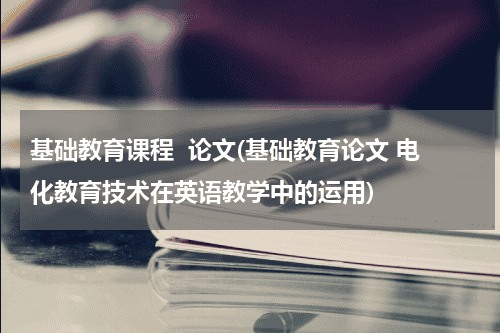 基础教育课程  论文(基础教育论文 电化教育技术在英语教学中的运用)教育资讯网-教育行业资讯百科大全