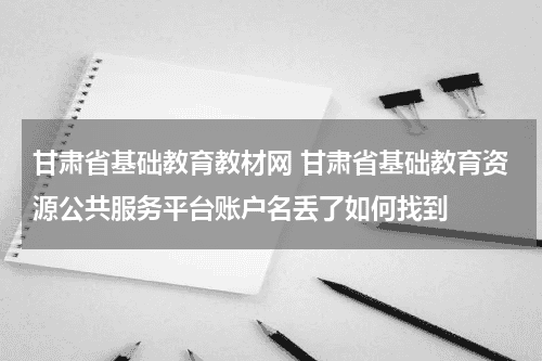 甘肃省基础教育教材网 甘肃省基础教育资源公共服务平台账户名丢了如何找到教育资讯网-教育行业资讯百科大全