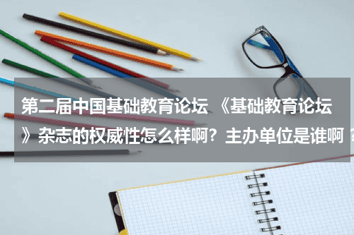 第二届中国基础教育论坛 《基础教育论坛》杂志的权威性怎么样啊？主办单位是谁啊 ？ 是哪里的啊？说详细点！教育资讯网-教育行业资讯百科大全