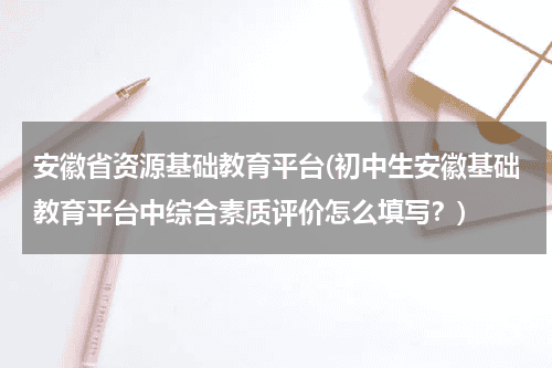 安徽省资源基础教育平台(初中生安徽基础教育平台中综合素质评价怎么填写？)教育资讯网-教育行业资讯百科大全