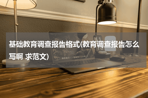 基础教育调查报告格式(教育调查报告怎么写啊 求范文)教育资讯网-教育行业资讯百科大全