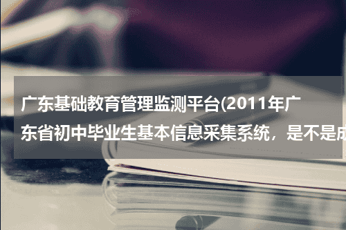 广东基础教育管理监测平台(2011年广东省初中毕业生基本信息采集系统，是不是成绩没公布就登录不了。我登录系统说密码错误，急死我了。)教育资讯网-教育行业资讯百科大全