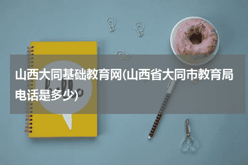 山西大同基础教育网(山西省大同市教育局电话是多少)教育资讯网-教育行业资讯百科大全