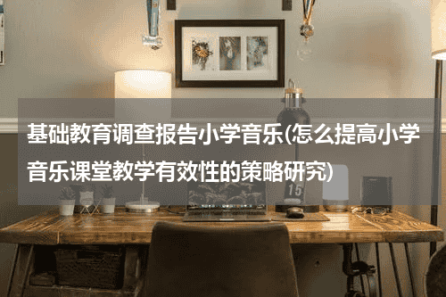 基础教育调查报告小学音乐(怎么提高小学音乐课堂教学有效性的策略研究)教育资讯网-教育行业资讯百科大全