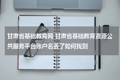 甘肃省基础教育网 甘肃省基础教育资源公共服务平台账户名丢了如何找到教育资讯网-教育行业资讯百科大全