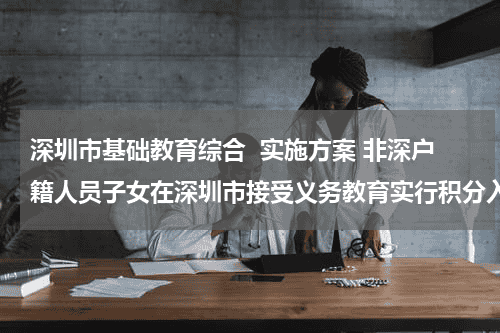 深圳市基础教育综合  实施方案 非深户籍人员子女在深圳市接受义务教育实行积分入学制度从什么时候开始？教育资讯网-教育行业资讯百科大全