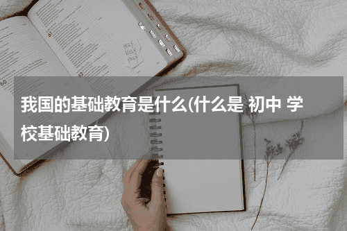 我国的基础教育是什么(什么是 初中 学校基础教育)教育资讯网-教育行业资讯百科大全