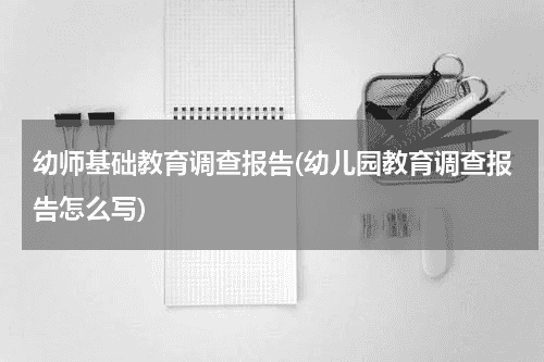 幼师基础教育调查报告(幼儿园教育调查报告怎么写)教育资讯网-教育行业资讯百科大全