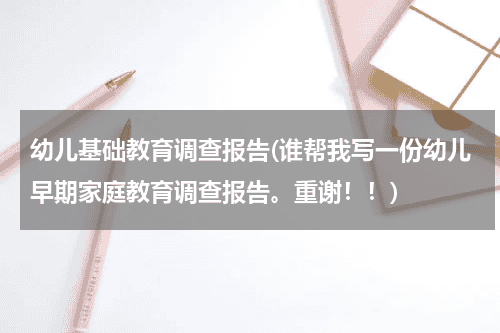 幼儿基础教育调查报告(谁帮我写一份幼儿早期家庭教育调查报告。重谢！！)教育资讯网-教育行业资讯百科大全