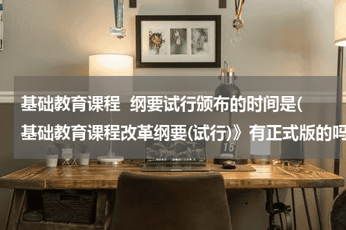 基础教育课程  纲要试行颁布的时间是(基础教育课程改革纲要(试行)》有正式版的吗？是什么时候颁布的？)