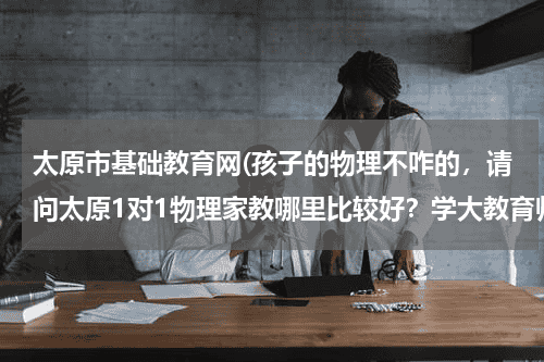 太原市基础教育网(孩子的物理不咋的，请问太原1对1物理家教哪里比较好？学大教育师资好不好呀？谢谢。)教育资讯网-教育行业资讯百科大全